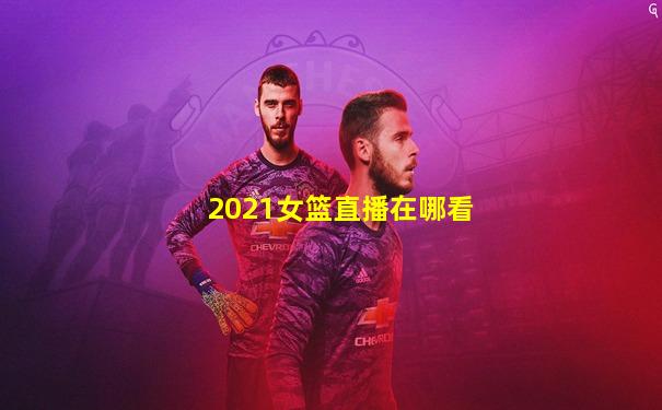 2021女篮直播在哪看