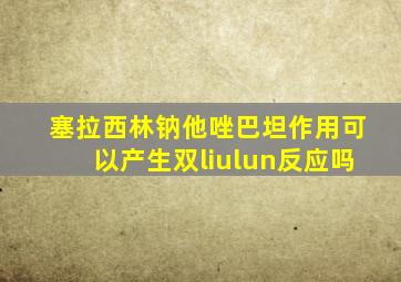 塞拉西林钠他唑巴坦作用可以产生双liulun反应吗