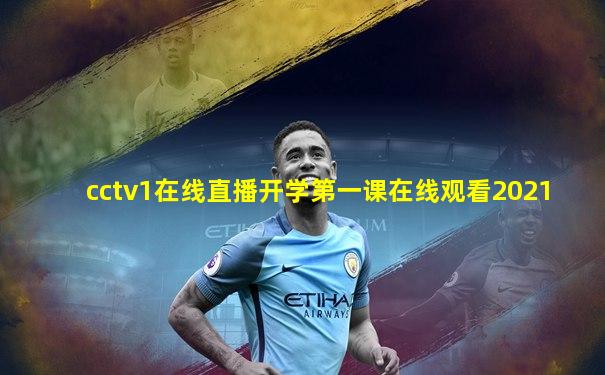 cctv1在线直播开学第一课在线观看2021