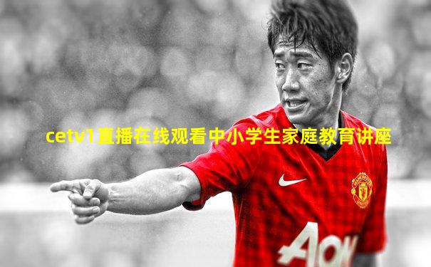 cetv1直播在线观看中小学生家庭教育讲座