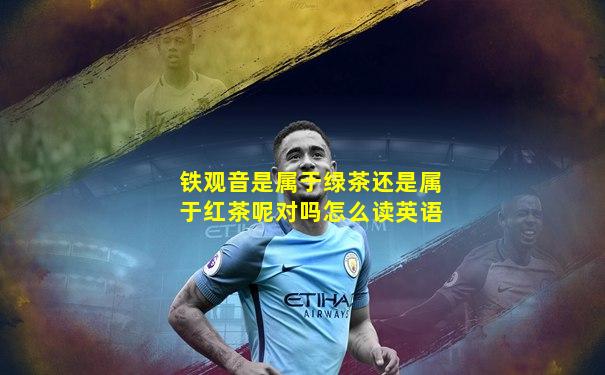 铁观音是属于绿茶还是属于红茶呢对吗怎么读英语