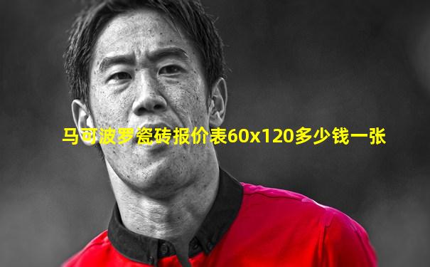 马可波罗瓷砖报价表60x120多少钱一张